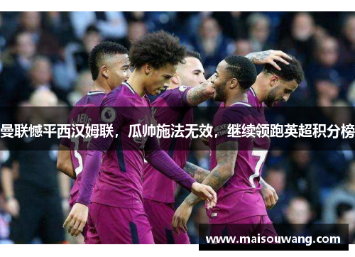 曼联憾平西汉姆联，瓜帅施法无效，继续领跑英超积分榜