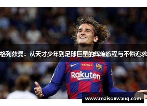 格列兹曼：从天才少年到足球巨星的辉煌旅程与不懈追求